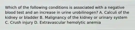 Which of the following conditions is associated with a negative blood test and an increase in urine urobilinogen? A. Calculi of the kidney or bladder B. Malignancy of the kidney or urinary system C. Crush injury D. Extravascular hemolytic anemia