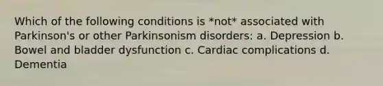 Which of the following conditions is *not* associated with Parkinson's or other Parkinsonism disorders: a. Depression b. Bowel and bladder dysfunction c. Cardiac complications d. Dementia