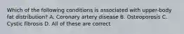 Which of the following conditions is associated with upper-body fat distribution? A. Coronary artery disease B. Osteoporosis C. Cystic fibrosis D. All of these are correct