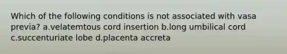 Which of the following conditions is not associated with vasa previa? a.velatemtous cord insertion b.long umbilical cord c.succenturiate lobe d.placenta accreta