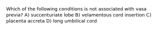 Which of the following conditions is not associated with vasa previa? A) succenturiate lobe B) velamentous cord insertion C) placenta accreta D) long umbilical cord