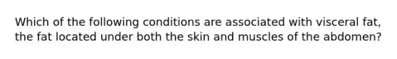 Which of the following conditions are associated with visceral fat, the fat located under both the skin and muscles of the abdomen?