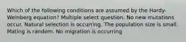 Which of the following conditions are assumed by the Hardy-Weinberg equation? Multiple select question. No new mutations occur. Natural selection is occurring. The population size is small. Mating is random. No migration is occurring