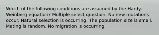 Which of the following conditions are assumed by the Hardy-Weinberg equation? Multiple select question. No new mutations occur. Natural selection is occurring. The population size is small. Mating is random. No migration is occurring