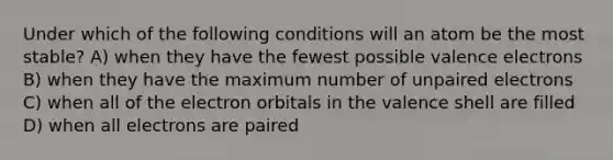 Under which of the following conditions will an atom be the most stable? A) when they have the fewest possible valence electrons B) when they have the maximum number of unpaired electrons C) when all of the electron orbitals in the valence shell are filled D) when all electrons are paired