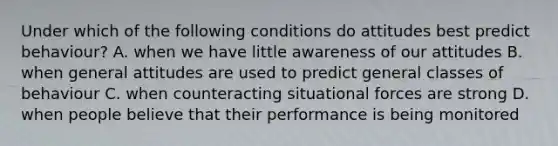 Under which of the following conditions do attitudes best predict behaviour? A. when we have little awareness of our attitudes B. when general attitudes are used to predict general classes of behaviour C. when counteracting situational forces are strong D. when people believe that their performance is being monitored