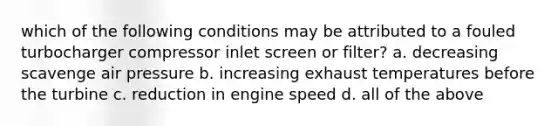 which of the following conditions may be attributed to a fouled turbocharger compressor inlet screen or filter? a. decreasing scavenge air pressure b. increasing exhaust temperatures before the turbine c. reduction in engine speed d. all of the above