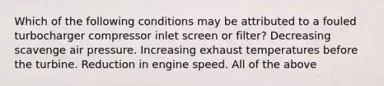 Which of the following conditions may be attributed to a fouled turbocharger compressor inlet screen or filter? Decreasing scavenge air pressure. Increasing exhaust temperatures before the turbine. Reduction in engine speed. All of the above