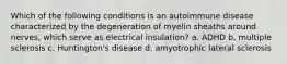 Which of the following conditions is an autoimmune disease characterized by the degeneration of myelin sheaths around nerves, which serve as electrical insulation? a. ADHD b. multiple sclerosis c. Huntington's disease d. amyotrophic lateral sclerosis