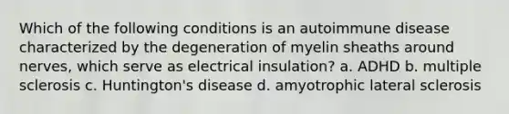 Which of the following conditions is an autoimmune disease characterized by the degeneration of myelin sheaths around nerves, which serve as electrical insulation? a. ADHD b. multiple sclerosis c. Huntington's disease d. amyotrophic lateral sclerosis