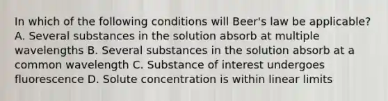 In which of the following conditions will Beer's law be applicable? A. Several substances in the solution absorb at multiple wavelengths B. Several substances in the solution absorb at a common wavelength C. Substance of interest undergoes fluorescence D. Solute concentration is within linear limits