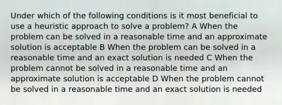 Under which of the following conditions is it most beneficial to use a heuristic approach to solve a problem? A When the problem can be solved in a reasonable time and an approximate solution is acceptable B When the problem can be solved in a reasonable time and an exact solution is needed C When the problem cannot be solved in a reasonable time and an approximate solution is acceptable D When the problem cannot be solved in a reasonable time and an exact solution is needed