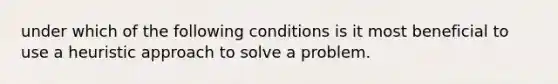 under which of the following conditions is it most beneficial to use a heuristic approach to solve a problem.