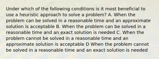 Under which of the following conditions is it most beneficial to use a heuristic approach to solve a problem? A. When the problem can be solved in a reasonable time and an approximate solution is acceptable B. When the problem can be solved in a reasonable time and an exact solution is needed C. When the problem cannot be solved in a reasonable time and an approximate solution is acceptable D When the problem cannot be solved in a reasonable time and an exact solution is needed