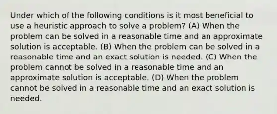 Under which of the following conditions is it most beneficial to use a heuristic approach to solve a problem? (A) When the problem can be solved in a reasonable time and an approximate solution is acceptable. (B) When the problem can be solved in a reasonable time and an exact solution is needed. (C) When the problem cannot be solved in a reasonable time and an approximate solution is acceptable. (D) When the problem cannot be solved in a reasonable time and an exact solution is needed.