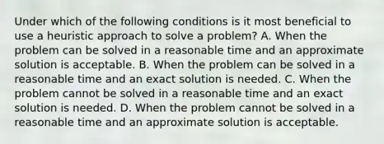 Under which of the following conditions is it most beneficial to use a heuristic approach to solve a problem? A. When the problem can be solved in a reasonable time and an approximate solution is acceptable. B. When the problem can be solved in a reasonable time and an exact solution is needed. C. When the problem cannot be solved in a reasonable time and an exact solution is needed. D. When the problem cannot be solved in a reasonable time and an approximate solution is acceptable.