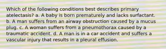 Which of the following conditions best describes primary atelectasis? a. A baby is born prematurely and lacks surfactant. b. A man suffers from an airway obstruction caused by a mucus plug. c. A woman suffers from a pneumothorax caused by a traumatic accident. d. A man is in a car accident and suffers a vascular injury that results in a pleural effusion.