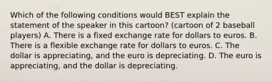 Which of the following conditions would BEST explain the statement of the speaker in this cartoon? (cartoon of 2 baseball players) A. There is a fixed exchange rate for dollars to euros. B. There is a flexible exchange rate for dollars to euros. C. The dollar is appreciating, and the euro is depreciating. D. The euro is appreciating, and the dollar is depreciating.