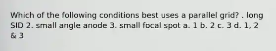 Which of the following conditions best uses a parallel grid? . long SID 2. small angle anode 3. small focal spot a. 1 b. 2 c. 3 d. 1, 2 & 3