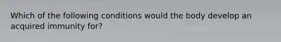 Which of the following conditions would the body develop an acquired immunity for?