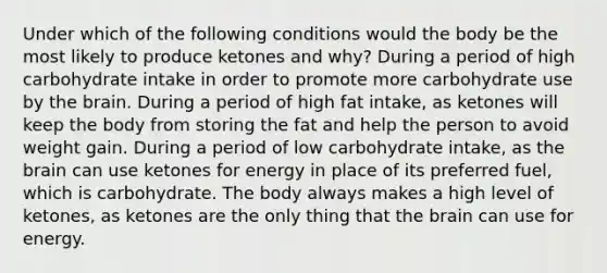 Under which of the following conditions would the body be the most likely to produce ketones and why? During a period of high carbohydrate intake in order to promote more carbohydrate use by the brain. During a period of high fat intake, as ketones will keep the body from storing the fat and help the person to avoid weight gain. During a period of low carbohydrate intake, as the brain can use ketones for energy in place of its preferred fuel, which is carbohydrate. The body always makes a high level of ketones, as ketones are the only thing that the brain can use for energy.