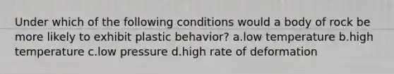 Under which of the following conditions would a body of rock be more likely to exhibit plastic behavior? a.low temperature b.high temperature c.low pressure d.high rate of deformation