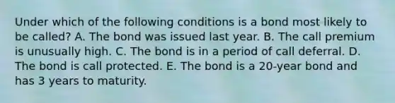 Under which of the following conditions is a bond most likely to be called? A. The bond was issued last year. B. The call premium is unusually high. C. The bond is in a period of call deferral. D. The bond is call protected. E. The bond is a 20-year bond and has 3 years to maturity.