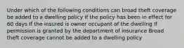 Under which of the following conditions can broad theft coverage be added to a dwelling policy If the policy has been in effect for 60 days If the insured is owner occupant of the dwelling If permission is granted by the department of insurance Broad theft coverage cannot be added to a dwelling policy