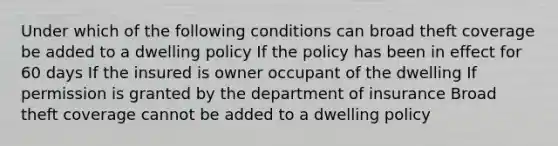 Under which of the following conditions can broad theft coverage be added to a dwelling policy If the policy has been in effect for 60 days If the insured is owner occupant of the dwelling If permission is granted by the department of insurance Broad theft coverage cannot be added to a dwelling policy