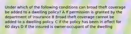 Under which of the following conditions can broad theft coverage be added to a dwelling policy? A If permission is granted by the department of insurance B Broad theft coverage cannot be added to a dwelling policy. C If the policy has been in effect for 60 days D If the insured is owner-occupant of the dwelling