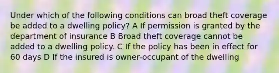 Under which of the following conditions can broad theft coverage be added to a dwelling policy? A If permission is granted by the department of insurance B Broad theft coverage cannot be added to a dwelling policy. C If the policy has been in effect for 60 days D If the insured is owner-occupant of the dwelling