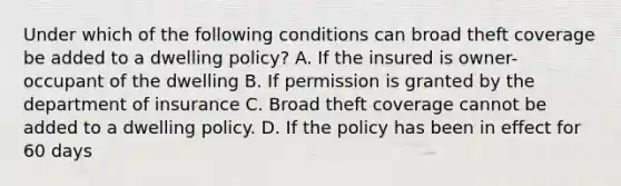 Under which of the following conditions can broad theft coverage be added to a dwelling policy? A. If the insured is owner-occupant of the dwelling B. If permission is granted by the department of insurance C. Broad theft coverage cannot be added to a dwelling policy. D. If the policy has been in effect for 60 days