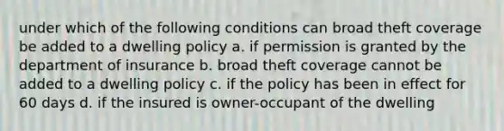 under which of the following conditions can broad theft coverage be added to a dwelling policy a. if permission is granted by the department of insurance b. broad theft coverage cannot be added to a dwelling policy c. if the policy has been in effect for 60 days d. if the insured is owner-occupant of the dwelling