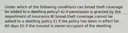 Under which of the following conditions can broad theft coverage be added to a dwelling policy? A) if permission is granted by the department of insurance B) broad theft coverage cannot be added to a dwelling policy C) if the policy has been in effect for 60 days D) if the insured is owner-occupant of the dwelling