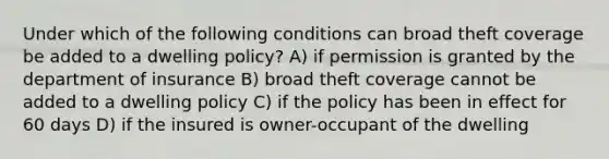 Under which of the following conditions can broad theft coverage be added to a dwelling policy? A) if permission is granted by the department of insurance B) broad theft coverage cannot be added to a dwelling policy C) if the policy has been in effect for 60 days D) if the insured is owner-occupant of the dwelling