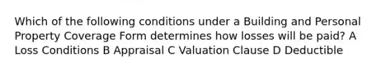 Which of the following conditions under a Building and Personal Property Coverage Form determines how losses will be paid? A Loss Conditions B Appraisal C Valuation Clause D Deductible