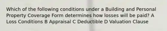 Which of the following conditions under a Building and Personal Property Coverage Form determines how losses will be paid? A Loss Conditions B Appraisal C Deductible D Valuation Clause