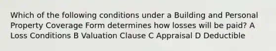 Which of the following conditions under a Building and Personal Property Coverage Form determines how losses will be paid? A Loss Conditions B Valuation Clause C Appraisal D Deductible