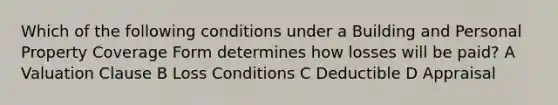 Which of the following conditions under a Building and Personal Property Coverage Form determines how losses will be paid? A Valuation Clause B Loss Conditions C Deductible D Appraisal