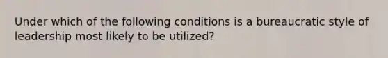 Under which of the following conditions is a bureaucratic style of leadership most likely to be utilized?