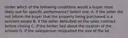 Under which of the following conditions would a buyer most likely sue for specific performance? Select one: A. If the seller did not inform the buyer that the property being purchased is a servient estate B. If the seller defaulted on the sales contract before closing C. If the broker lied about the location of the schools D. If the salesperson misquoted the size of the lot