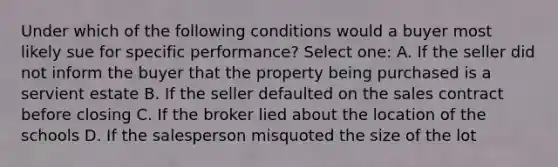 Under which of the following conditions would a buyer most likely sue for specific performance? Select one: A. If the seller did not inform the buyer that the property being purchased is a servient estate B. If the seller defaulted on the sales contract before closing C. If the broker lied about the location of the schools D. If the salesperson misquoted the size of the lot