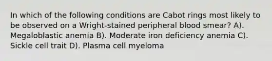 In which of the following conditions are Cabot rings most likely to be observed on a Wright-stained peripheral blood smear? A). Megaloblastic anemia B). Moderate iron deficiency anemia C). Sickle cell trait D). Plasma cell myeloma