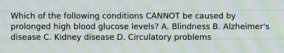 Which of the following conditions CANNOT be caused by prolonged high blood glucose levels? A. Blindness B. Alzheimer's disease C. Kidney disease D. Circulatory problems