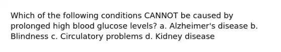 Which of the following conditions CANNOT be caused by prolonged high blood glucose levels? a. Alzheimer's disease b. Blindness c. Circulatory problems d. Kidney disease