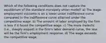 Which of the following conditions does not capture the equilibrium of the standard monopoly union model? a) The wage-employment outcome is on a lower union indifference curve compared to the indifference curve attained under the competitive wage. b) The amount of labor employed by the firm is less if it faced the competitive wage. c) The more inelastic (i.e., steeply sloped) is the firm's labor demand curve, the less will be the firm's employment response. d) The wage exceeds the competitive wage.