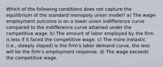 Which of the following conditions does not capture the equilibrium of the standard monopoly union model? a) The wage-employment outcome is on a lower union indifference curve compared to the indifference curve attained under the competitive wage. b) The amount of labor employed by the firm is less if it faced the competitive wage. c) The more inelastic (i.e., steeply sloped) is the firm's labor demand curve, the less will be the firm's employment response. d) The wage exceeds the competitive wage.