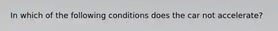 In which of the following conditions does the car not accelerate?