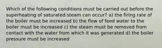 Which of the following conditions must be carried out before the superheating of saturated steam can occur? a) the firing rate of the boiler must be increased b) the flow of feed water to the boiler must be increased c) the steam must be removed from contact with the water from which it was generated d) the boiler pressure must be increased