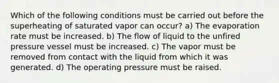 Which of the following conditions must be carried out before the superheating of saturated vapor can occur? a) The evaporation rate must be increased. b) The flow of liquid to the unfired pressure vessel must be increased. c) The vapor must be removed from contact with the liquid from which it was generated. d) The operating pressure must be raised.